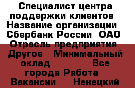 Специалист центра поддержки клиентов › Название организации ­ Сбербанк России, ОАО › Отрасль предприятия ­ Другое › Минимальный оклад ­ 18 500 - Все города Работа » Вакансии   . Ненецкий АО,Харута п.